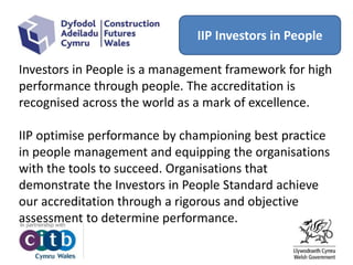 IIP Investors in People
Investors in People is a management framework for high
performance through people. The accreditation is
recognised across the world as a mark of excellence.
IIP optimise performance by championing best practice
in people management and equipping the organisations
with the tools to succeed. Organisations that
demonstrate the Investors in People Standard achieve
our accreditation through a rigorous and objective
assessment to determine performance.
 