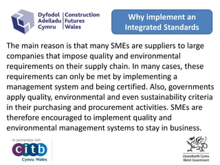 Why implement an
Integrated Standards
The main reason is that many SMEs are suppliers to large
companies that impose quality and environmental
requirements on their supply chain. In many cases, these
requirements can only be met by implementing a
management system and being certified. Also, governments
apply quality, environmental and even sustainability criteria
in their purchasing and procurement activities. SMEs are
therefore encouraged to implement quality and
environmental management systems to stay in business.
 
