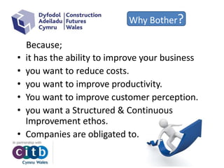 Why Bother?
• it has the ability to improve your business
• you want to reduce costs.
• you want to improve productivity.
• You want to improve customer perception.
• you want a Structured & Continuous
Improvement ethos.
• Companies are obligated to.
Because;
 