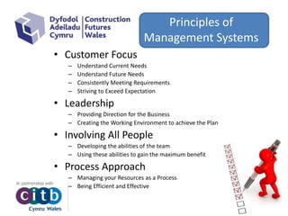 Principles of
Management Systems
• Customer Focus
– Understand Current Needs
– Understand Future Needs
– Consistently Meeting Requirements
– Striving to Exceed Expectation
• Leadership
– Providing Direction for the Business
– Creating the Working Environment to achieve the Plan
• Involving All People
– Developing the abilities of the team
– Using these abilities to gain the maximum benefit
• Process Approach
– Managing your Resources as a Process
– Being Efficient and Effective
 