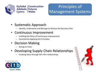 • Systematic Approach
– Identify, Understand and Manage to Achieve the Business Plan
• Continuous Improvement
– Instilling the Ethos of Continuous Improvement
– Consistently Applying the Principles
• Decision Making
– Acting on Facts
• Developing Supply Chain Relationships
– Creating Value through Win Win relationships
Principles of
Management Systems
 