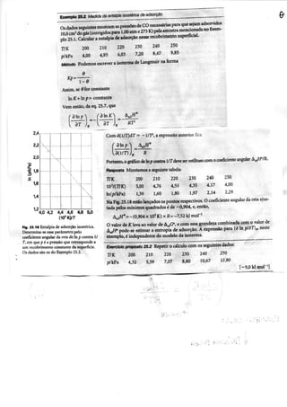 Exempto 25^ Medida da entaipia isostérica de adsorção
Os dados seguintes mostram as pressões de CO necessárias para que sejam adsorvidos
10,0 cm- do gás (corrigidos para 1,00 atm e 273 K) pela amostra mencionada no Exem-
plo 25.1. Calcular a entaipia de adsorção nesse recobrimento superficial-
r/K 200 210 220 230 240 250
p/kPa 4,00 4.95 6,03 7,20 8.47 9.85
Método Podemos escrever a isoterma de Langmuir na forma
e
Assim, se 9 for constante
In In p = constante
Vem então, da eq. 25.7, que
ÒT dT
Com d(l/r)dr = —1/7^, a expressão anterior fica
200 210 220 230 240 250
5,00 4,76 4,55 4.35 4.17 4.00
1,39 1,60 1.80 1,97 2.14 2.29
4,0 4,2 4,4 4,6 4,8 5,0
Flg. 2S.18 Entaipia de adsorção isostérica.
Determina-se esse parâmetro peio
coeficiente angular da reta dc In p contra 1/
T, em que p é a pressão que corresponde a
um recobrimento constante da superfície.
Os dados são os do Exemplo 25.2.
Portanto, o gráfico de In p contra l - T deve ser retilíneo com o coeficiente angular A^W/R.
fíBsposta Montamos a seguinte tabela:
r/K
io'/ír/K)
ln(p/kPa)
Na Fig. 25.18 estão lançados os pontos respectivos. O coeficiente angular da reta ajus-
tada pelos mínimos quadrados é de -0,904, e, então, . . ^
A3jH*=-(0,904 X lO^K) x R=-7,S2 k| moP'
O valor de K leva ao valor de A^jC, e com essa grandeza combinada com o valor de
à^Ji' pode-se estimar a entropia de adsorção. A expressão para (ô In pldT)^ neste
exemplo, é independente do modelo da isoterma.
Exercício proposto 2S.2 Repetir o cálculo com os seguintes dados;
T/K
p/kPa
200
4.32
210
5.59
220
7,07
230
8.80
240
10,67
250
12,80
[-9,0 kl mor
í
 
