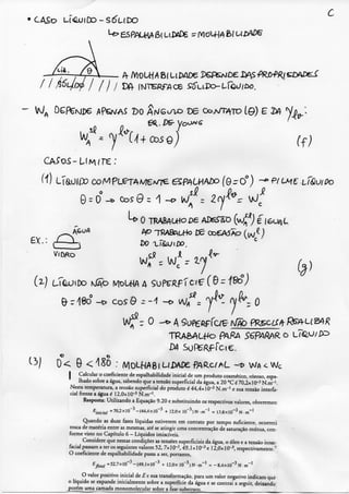 • CASo L.I<SUJCO-S6UDO
c
'O-
ff;
(1) LTaO|;í»CoMPLeTAMeA/TeeSf/^LM/WX)Í0rO°) -^P(CM€ tf&UlPo
0^0°-* Cos 9 = 1
W
& ri8o -o C05 9 - 1 -o y ^ " - O
^lfz O A Sufeftffaç //Ãò fíR.sc///v L( 24;?
T R A è A L ^ PARA Sé^P/a/V^R o Lr(a,-J/P^
^^1 0< 9 <^S0 : /Vl0LHA8lUDAÍ)£fy^R.cr/HL -t? W A < Wc
I Calcular o coeficiente de cspaihabilidade inicial de um produto cosmético, oleoso, espa-
lhado sobre a água. sabendo que a tensão superficial da água, a 20 "C é 70,2x10*'* N.m"'.
Nesta temperatura, a tensão superficial do produto é 44,4x! 0"^ N.m"^' e sua tensão interfa-
cial frente a água é 1 2 , 0 x 1 0 " ^ N-m"'.
Resposta: Utilizando a Equação 9 . 2 0 e substituindo os respectivos valores, obteremos:
- 1
^inicial
= 7 0 . 2 X 1 0 ^ - ( 4 4 . 4 X 1 0 + I 2 . 0 X 10 ^ ) N T T I ' = 1 3 . 8 X ! 0 " ' ^ N - m
Quando as duas fases líquidas estiverem em contato por tempo suficienie, ocorrerá
troca de matéria entre as mesmas, até se atingir uma concentração de saturação mútua, con-
forme visto no Capítulo 6 - Líquidos imiscíveis.
Considere que nestas condições as tensões superficiais da água, o óleo e a tensão inter-
facial passam a ter os seguintes valores 5 2 , 7xl0~^, 4 9 , I x lO^^c [ 2 , 0 x ] 0 - ^ , respectivamente.'
O coeficiente de cspaihabilidade passa a ser, portanto.
'final = 52.7x10 •'-(49,1x10 + I2.nx 10 " ' i N - m 8.4x10"^ N • m '
O valor positivo inicial de ^ e sua transformação, para um valor negativo indicam que
o líquido se expande inicialmente sobre a superfície da água e se contrai a seguir, deixando
porém uma camada monomolecuJar sobre a fase substrato,
 