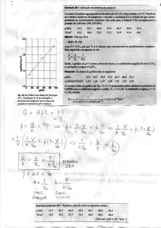 I
Exemplo 25.1 Aplicação da isoterma de Langmuir
2,2
1,8
E
31,4
1,0
1 i
^ ^4--'-
20 40 60
p^kPa
80 100
FIg. 25.1$ Gráfico dos dados do E.xemplo
25.1. Conforme se vê no exemplo, a
isoterma do Langmuir leva a uma rela
quando se representa pA" contra p.
Q + 9
Os dados da tabela seguinte sáo os da adsorção do CO sobre carvão a 273 K. Verificar
se é válida a isoterma de Langmuir c calcular a constante iC e o volume de gás corres-
pondente ao recobrimento completo. Em cada caso, o volume Vfoi corrigido para a
pressão de 1,00 atm (101,235 kPa).
p/ kPa 13.3 26.7 40.0 53.3 66,7 80,0 93.3
V7cm^ 10,2 18,6 25,5 31.5 36,9 41,6 46,1
Método Pela eq. 25.4.
Kpe-i- e=- Kp
com S = VTVx, cm que V=é o volume que corresponde ao recobrimento completo.
Essa expressão reorganiza-sc em
• P , '
Então, o gráfico dep/Vcontra p deve ser linear, e o coeficiente angular da reta é l/V^;
a ordenada à origem é /KV^.
Resposta Os dados do gráfico são os seguintes:
p/kPa 13,3 26,7 40,0 53,3 66,7 80,0 93,3
{pl kPa)/( V/cm^) 1,30 1,44 1,57 1,69 1,81 1,92 2,02
Os pontos estão no gráfico da Fig. 25.15. O ajustamento pelos mínimos quadrados dá
0,00900 para o coeficiente angular e, então, K= = 111 cm'. A ordenada à origem, p = 0,
é 1,20, e então
1
(111 cm3)x(l,20kPa cm--*)
• = 7,51xl0"3kPa'*
K
- 3
1
1
_ 4 -
+
1
V
V J
C O Ê P ,
Exercício proposto 25.1 Repetir o cálculo com os seguintes dados:
p/kPa 13.3 26,7 40,0 53,3 66,7 80,0 93,3
Wcm- 10.3 19,3 27,3 34,1 40,0 45,5 48,0
[128 cm^ 6,69 X 10^^ kPa"'!
 