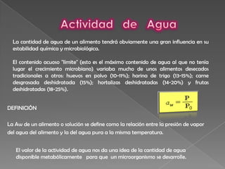 Actividad   de   AguaLa cantidad de agua de un alimento tendrá obviamente una gran influencia en su estabilidad química y microbiológica.El contenido acuoso "límite" (esto es el máximo contenido de agua al que no tenía lugar el crecimiento microbiano) variaba mucho de unos alimentos desecados tradicionales a otros: huevos en polvo (10-11%); harina de trigo (13-15%); carne desgrasada deshidratada (15%); hortalizas deshidratadas (14-20%) y frutas deshidratadas (18-25%).DEFINICIÓNLa Aw de un alimento o solución se define como la relación entre la presión de vapor del agua del alimento y la del agua pura a la misma temperatura.El valor de la actividad de agua nos da una idea de la cantidad de agua disponible metabólicamente   para que  un microorganismo se desarrolle.