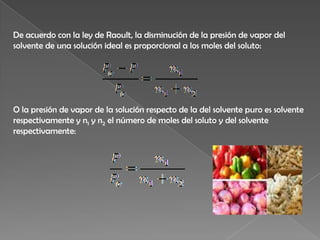 De acuerdo con la ley de Raoult, la disminución de la presión de vapor del solvente de una solución ideal es proporcional a los moles del soluto:O la presión de vapor de la solución respecto de la del solvente puro es solvente respectivamente y n1y n2 el número de moles del soluto y del solvente respectivamente: