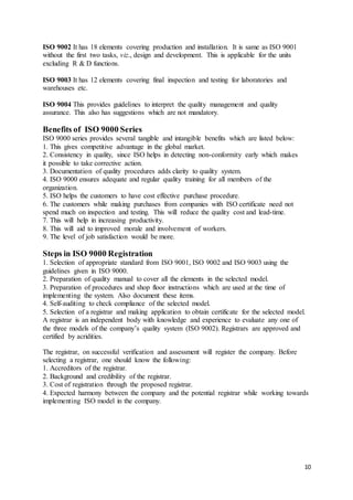 10
ISO 9002 It has 18 elements covering production and installation. It is same as ISO 9001
without the first two tasks, viz., design and development. This is applicable for the units
excluding R & D functions.
ISO 9003 It has 12 elements covering final inspection and testing for laboratories and
warehouses etc.
ISO 9004 This provides guidelines to interpret the quality management and quality
assurance. This also has suggestions which are not mandatory.
Benefits of ISO 9000 Series
ISO 9000 series provides several tangible and intangible benefits which are listed below:
1. This gives competitive advantage in the global market.
2. Consistency in quality, since ISO helps in detecting non-conformity early which makes
it possible to take corrective action.
3. Documentation of quality procedures adds clarity to quality system.
4. ISO 9000 ensures adequate and regular quality training for all members of the
organization.
5. ISO helps the customers to have cost effective purchase procedure.
6. The customers while making purchases from companies with ISO certificate need not
spend much on inspection and testing. This will reduce the quality cost and lead-time.
7. This will help in increasing productivity.
8. This will aid to improved morale and involvement of workers.
9. The level of job satisfaction would be more.
Steps in ISO 9000 Registration
1. Selection of appropriate standard from ISO 9001, ISO 9002 and ISO 9003 using the
guidelines given in ISO 9000.
2. Preparation of quality manual to cover all the elements in the selected model.
3. Preparation of procedures and shop floor instructions which are used at the time of
implementing the system. Also document these items.
4. Self-auditing to check compliance of the selected model.
5. Selection of a registrar and making application to obtain certificate for the selected model.
A registrar is an independent body with knowledge and experience to evaluate any one of
the three models of the company’s quality system (ISO 9002). Registrars are approved and
certified by acridities.
The registrar, on successful verification and assessment will register the company. Before
selecting a registrar, one should know the following:
1. Accreditors of the registrar.
2. Background and credibility of the registrar.
3. Cost of registration through the proposed registrar.
4. Expected harmony between the company and the potential registrar while working towards
implementing ISO model in the company.
 