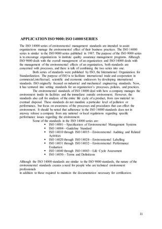 11
APPLICATION ISO 9000:ISO 14000 SERIES
The ISO 14000 series of environmental management standards are intended to assist
organizations manage the environmental effect of their business practices. The ISO 14000
series is similar to the ISO 9000 series published in 1987. The purpose of the ISO 9000 series
is to encourage organizations to institute quality assurance management programs. Although
ISO 9000 deals with the overall management of an organization and ISO 14000 deals with
the management of the environmental effects of an organization, both standards are
concerned with processes, and there is talk of combining the two series into one.
Both series of standards were published by ISO, the International Organization for
Standardization. The purpose of ISO is to facilitate international trade and cooperation in
commercial,intellectual, scientific and economic endeavors by developing international
standards. ISO originally focused on industrial and mechanical engineering standards. Now,
it has ventured into setting standards for an organization’s processes, policies, and practices.
The environmental standards of ISO 14000 deal with how a company manages the
environment inside its facilities and the immediate outside environment. However, the
standards also call for analysis of the entire life cycle of a product, from raw material to
eventual disposal. These standards do not mandate a particular level of pollution or
performance, but focus on awareness of the processes and procedures that can effect the
environment. It should be noted that adherence to the ISO 14000 standards does not in
anyway release a company from any national or local regulations regarding specific
performance issues regarding the environment.
Some of the standards in the ISO 14000 series are:
 ISO 14001—Specification of Environmental Management Systems
 ISO 14004—Guideline Standard
 ISO 14010 through ISO 14015—Environmental Auditing and Related
Activities
 ISO 14020 through ISO 14024—Environmental Labelling
 ISO 14031 through ISO 14032—Environmental Performance
Evaluation
 ISO 14040 through ISO 14043—Life Cycle Assessment
 ISO 14050—Terms and Definitions
Although the ISO 14000 standards are similar to the ISO 9000 standards, the nature of the
environmental standards creates a need for people who are technical environment
professionals
in addition to those required to maintain the documentation necessary for certification.
 