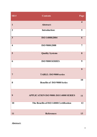 3
SR # Contents Page
1 Abstract:
4
2 Introduction: 5
3 ISO 14000:2004 6
4 ISO 9000:2000 7
5 Quality Systems 8
6 ISO 9000 SERIES 9
7 TABLE: ISO 9000 series
9
8 Benefits of ISO 9000 Series
10
9 APPLICATION ISO 9000:ISO 14000 SERIES 11
10 The Benefits of ISO 14000 Certification 12
11 References 13
Abstract:
 