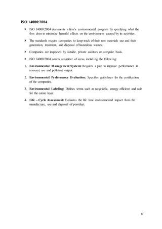 6
ISO 14000:2004
 ISO 14000:2004 documents a firm’s environmental program by specifying what the
firm does to minimize harmful effects on the environment caused by its activities.
 The standards require companies to keep track of their raw materials use and their
generation, treatment, and disposal of hazardous wastes.
 Companies are inspected by outside, private auditors on a regular basis.
 ISO 14000:2004 covers a number of areas, including the following:
1. Environmental Management System: Requires a plan to improve performance in
resource use and pollutant output.
2. Environmental Performance Evaluation: Specifies guidelines for the certification
of the companies.
3. Environmental Labeling: Defines terms such as recyclable, energy efficient and safe
for the ozone layer.
4. Life – Cycle Assessment: Evaluates the life time environmental impact from the
manufacture, use and disposal of poroduct.
 
