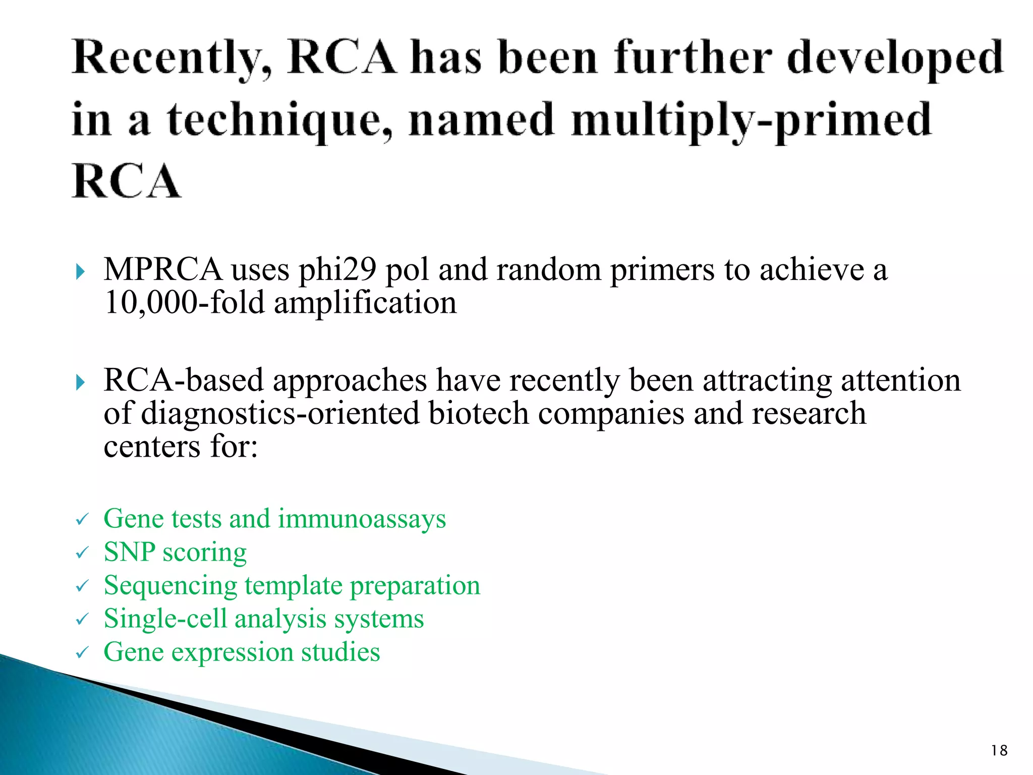  MPRCA uses phi29 pol and random primers to achieve a
10,000-fold amplification
 RCA-based approaches have recently been attracting attention
of diagnostics-oriented biotech companies and research
centers for:
 Gene tests and immunoassays
 SNP scoring
 Sequencing template preparation
 Single-cell analysis systems
 Gene expression studies
18
 
