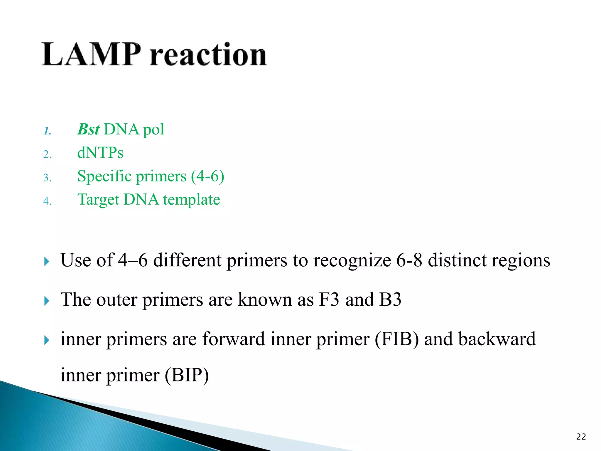 1. Bst DNA pol
2. dNTPs
3. Specific primers (4-6)
4. Target DNA template
 Use of 4–6 different primers to recognize 6-8 distinct regions
 The outer primers are known as F3 and B3
 inner primers are forward inner primer (FIB) and backward
inner primer (BIP)
22
 