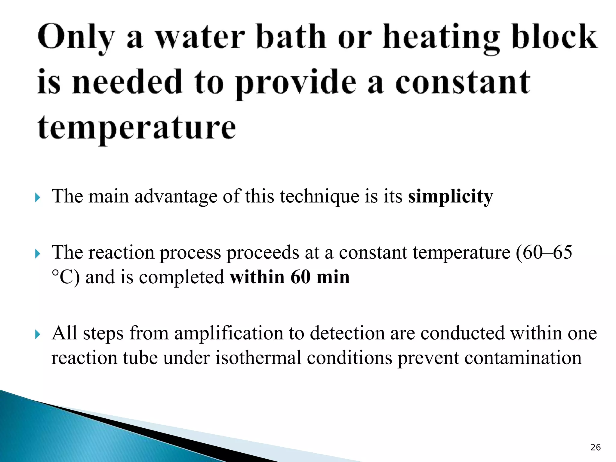  The main advantage of this technique is its simplicity
 The reaction process proceeds at a constant temperature (60–65
°C) and is completed within 60 min
 All steps from amplification to detection are conducted within one
reaction tube under isothermal conditions prevent contamination
26
 