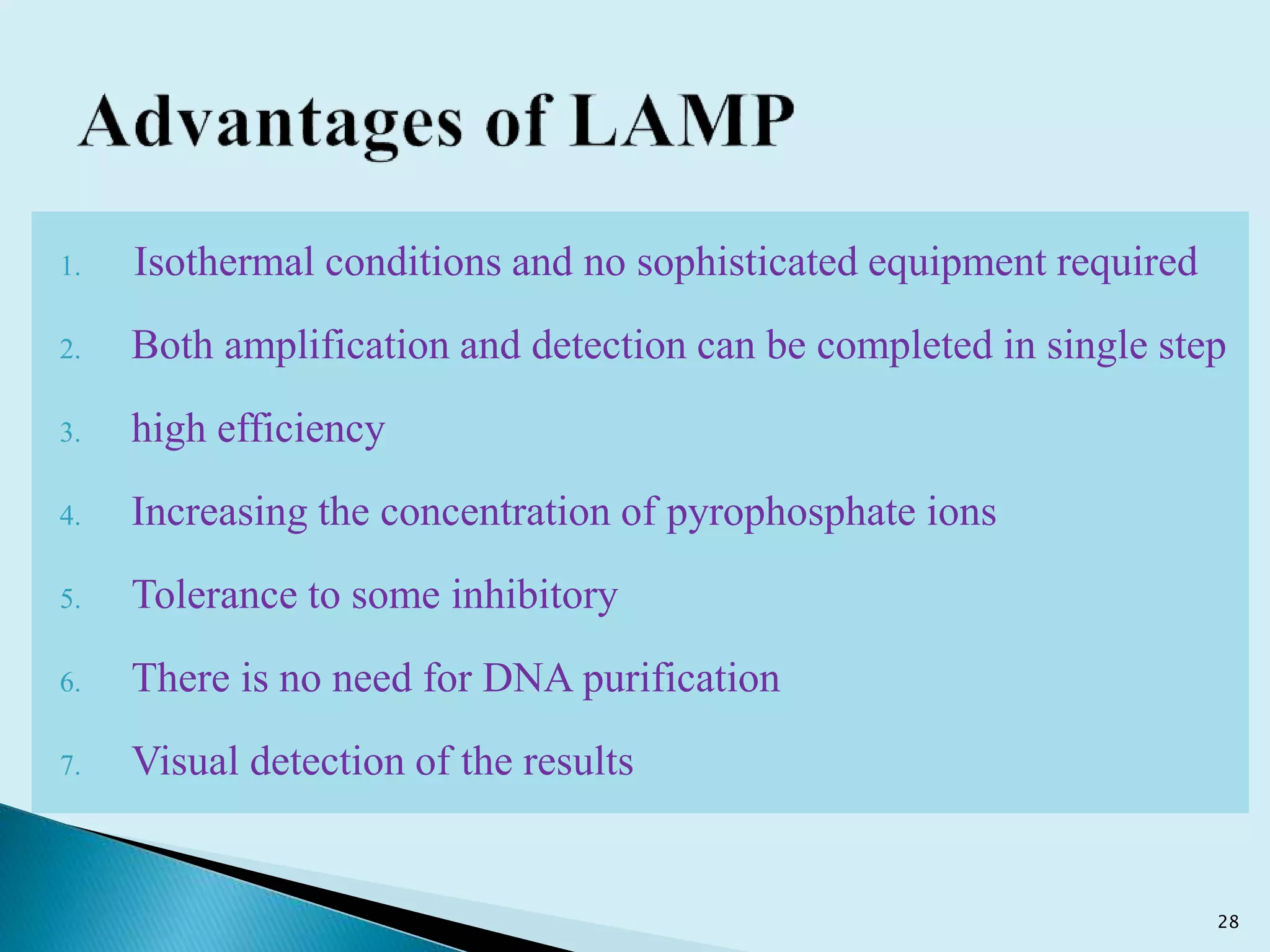 1. Isothermal conditions and no sophisticated equipment required
2. Both amplification and detection can be completed in single step
3. high efficiency
4. Increasing the concentration of pyrophosphate ions
5. Tolerance to some inhibitory
6. There is no need for DNA purification
7. Visual detection of the results
28
 