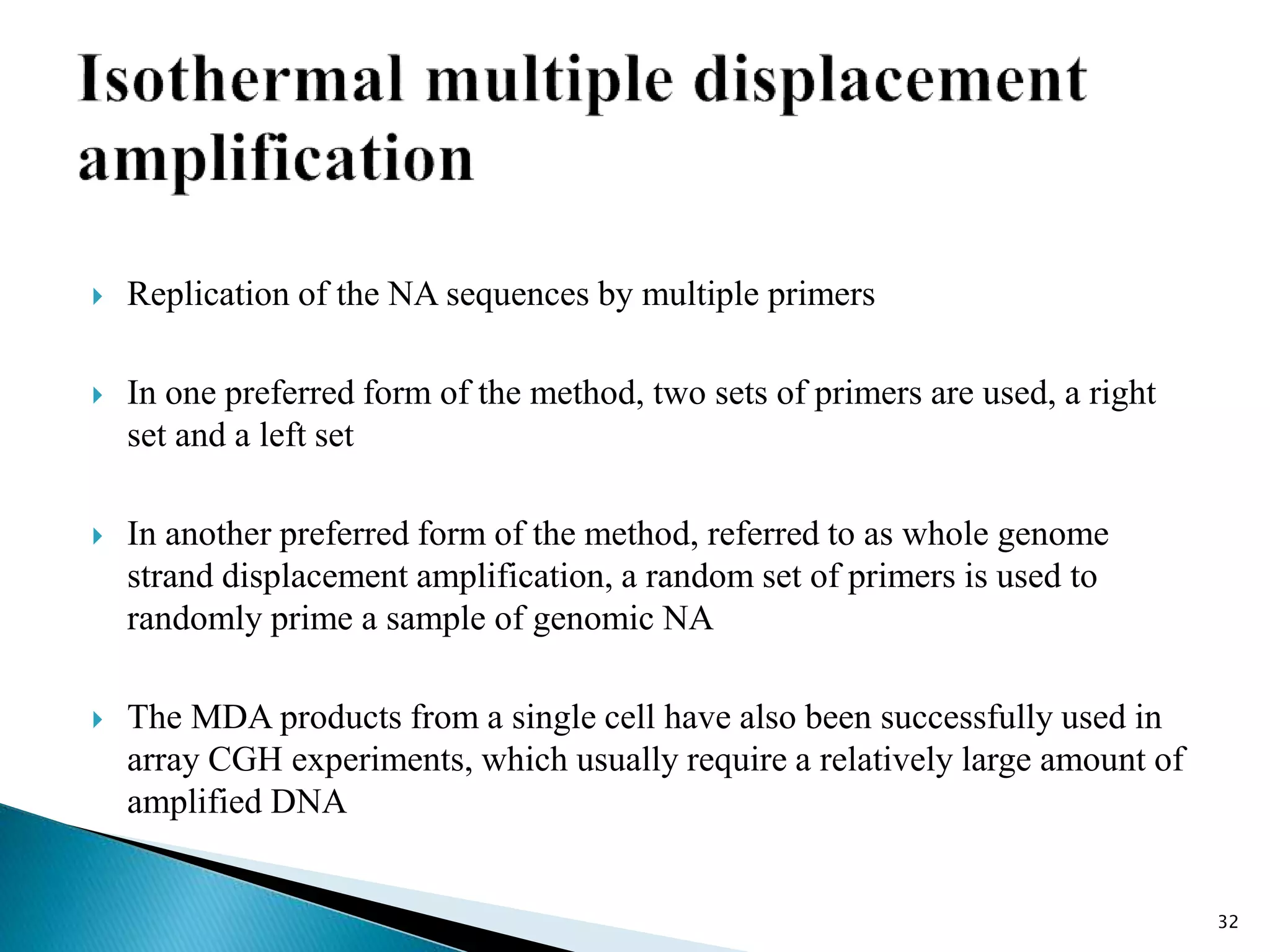  Replication of the NA sequences by multiple primers
 In one preferred form of the method, two sets of primers are used, a right
set and a left set
 In another preferred form of the method, referred to as whole genome
strand displacement amplification, a random set of primers is used to
randomly prime a sample of genomic NA
 The MDA products from a single cell have also been successfully used in
array CGH experiments, which usually require a relatively large amount of
amplified DNA
32
 