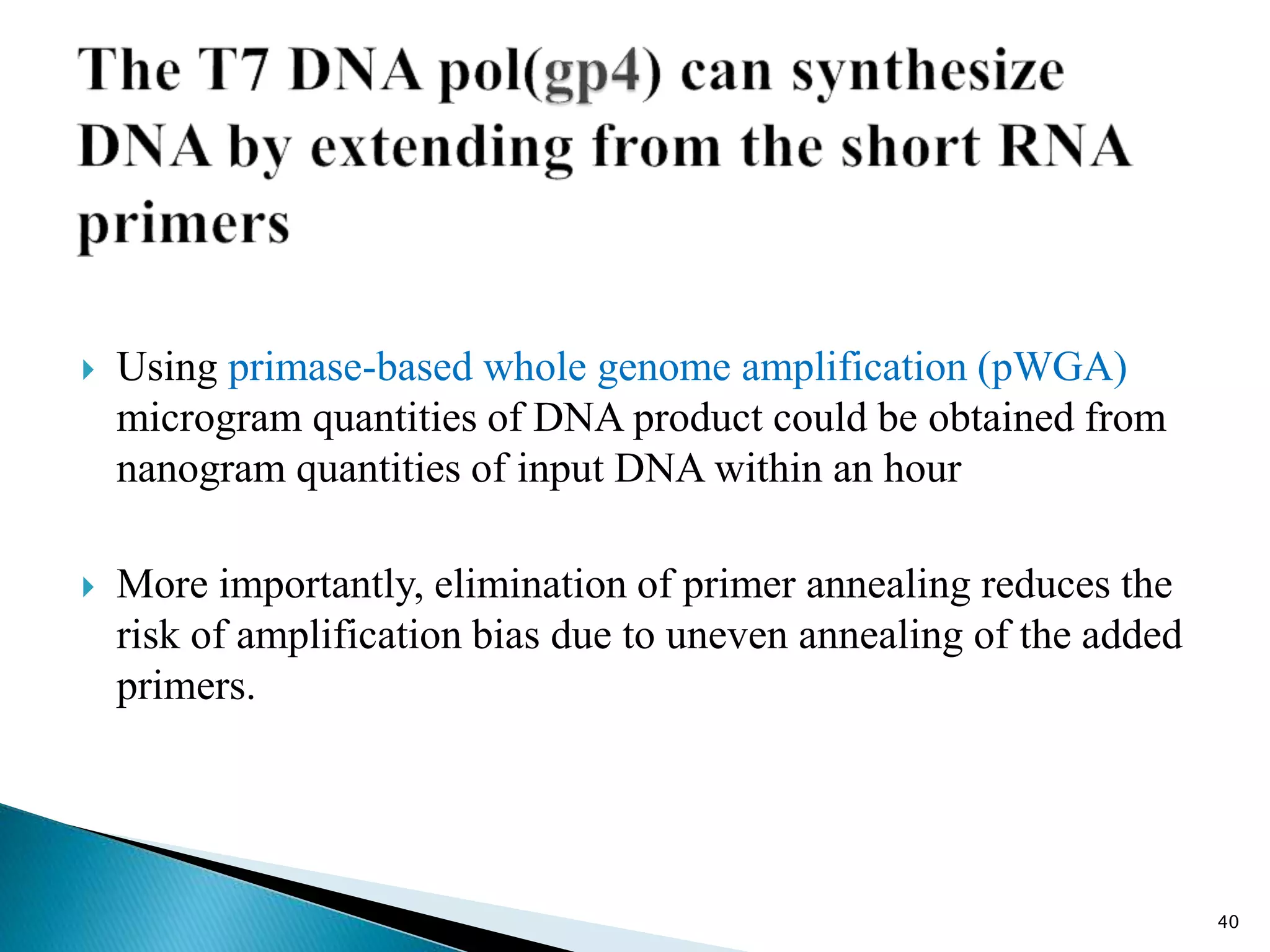  Using primase-based whole genome amplification (pWGA)
microgram quantities of DNA product could be obtained from
nanogram quantities of input DNA within an hour
 More importantly, elimination of primer annealing reduces the
risk of amplification bias due to uneven annealing of the added
primers.
40
 