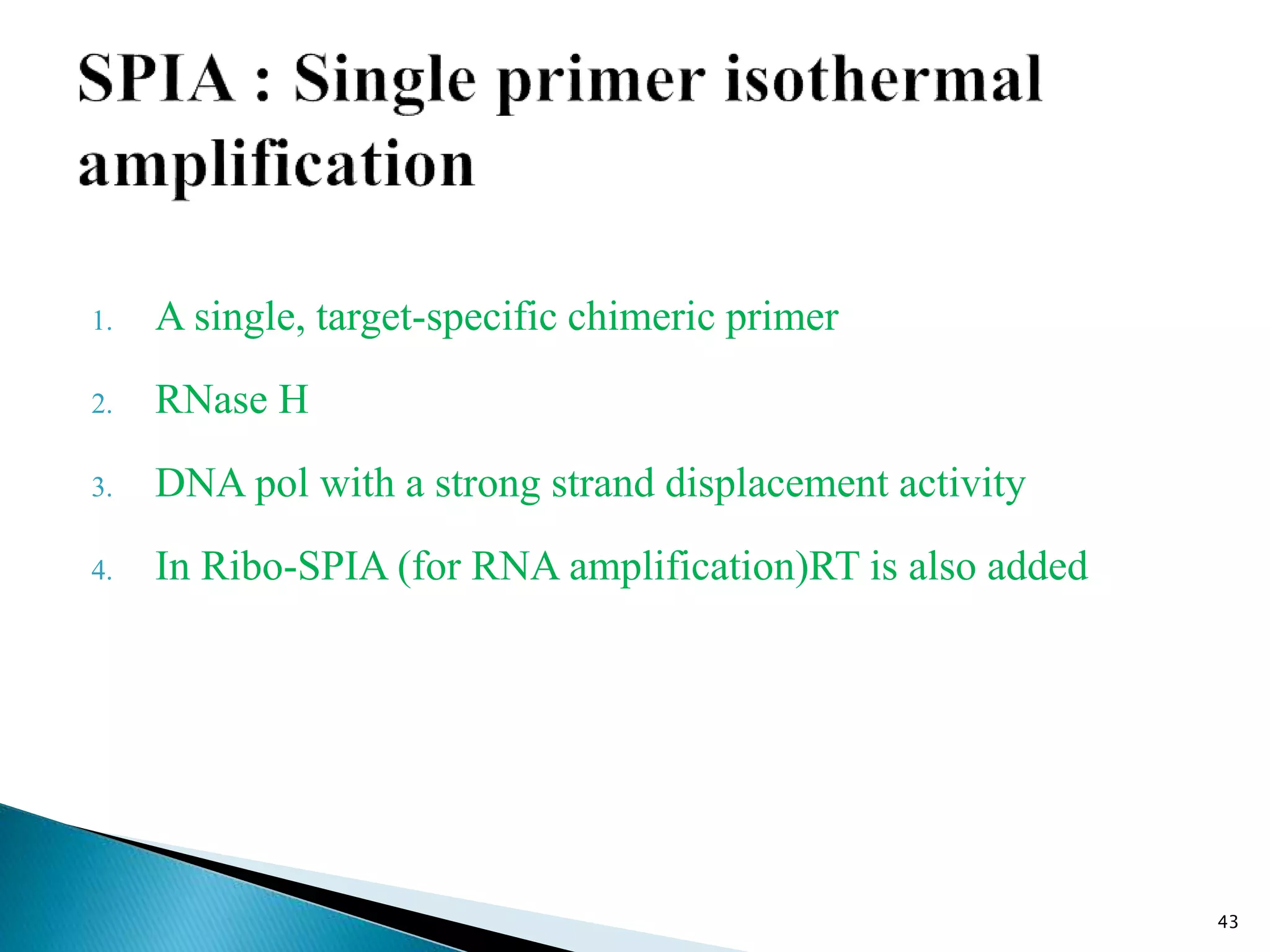 1. A single, target-specific chimeric primer
2. RNase H
3. DNA pol with a strong strand displacement activity
4. In Ribo-SPIA (for RNA amplification)RT is also added
43
 