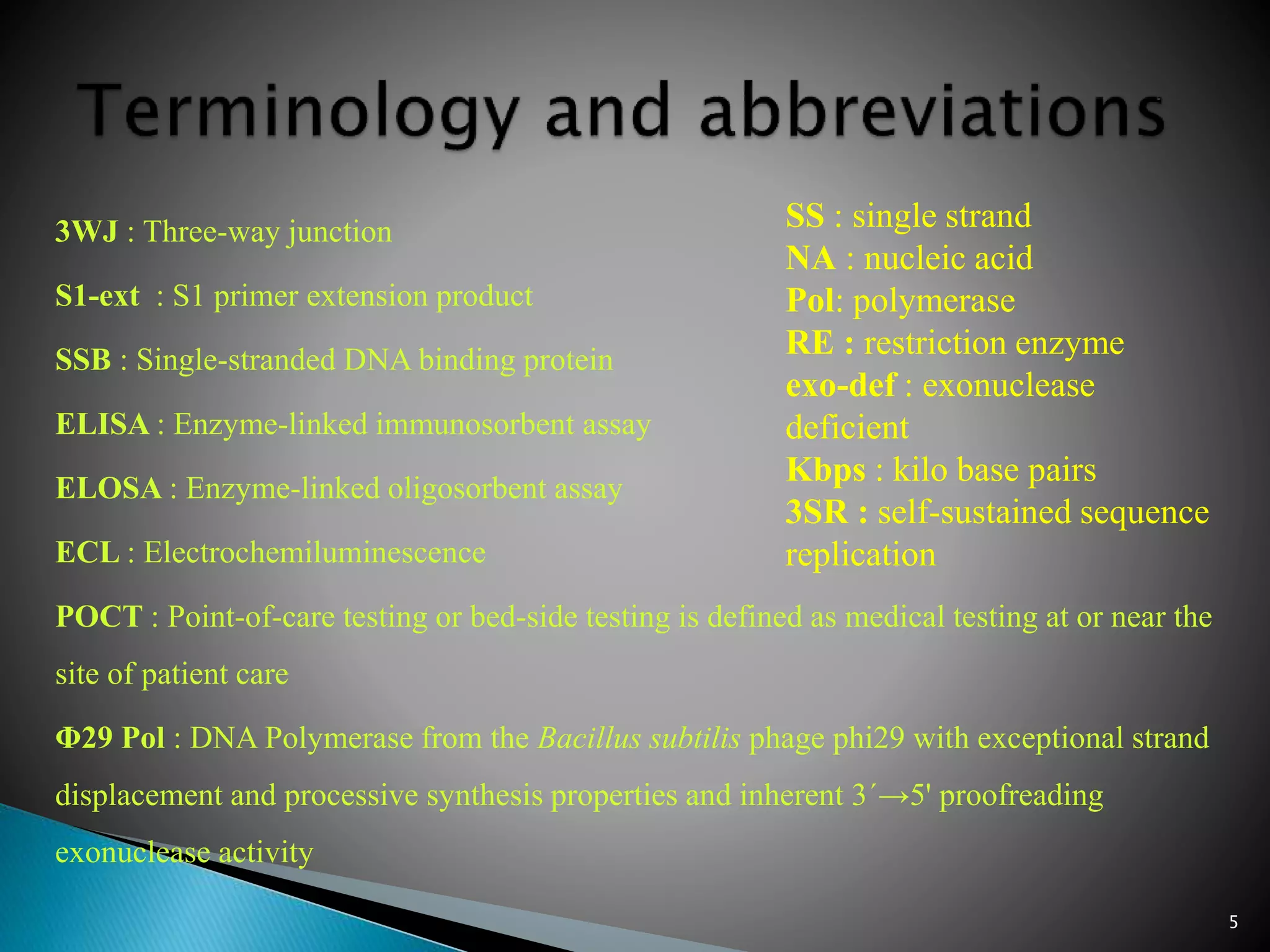 3WJ : Three-way junction
S1-ext : S1 primer extension product
SSB : Single-stranded DNA binding protein
ELISA : Enzyme-linked immunosorbent assay
ELOSA : Enzyme-linked oligosorbent assay
ECL : Electrochemiluminescence
POCT : Point-of-care testing or bed-side testing is defined as medical testing at or near the
site of patient care
Φ29 Pol : DNA Polymerase from the Bacillus subtilis phage phi29 with exceptional strand
displacement and processive synthesis properties and inherent 3´→5' proofreading
exonuclease activity
SS : single strand
NA : nucleic acid
Pol: polymerase
RE : restriction enzyme
exo-def : exonuclease
deficient
Kbps : kilo base pairs
3SR : self-sustained sequence
replication
5
 