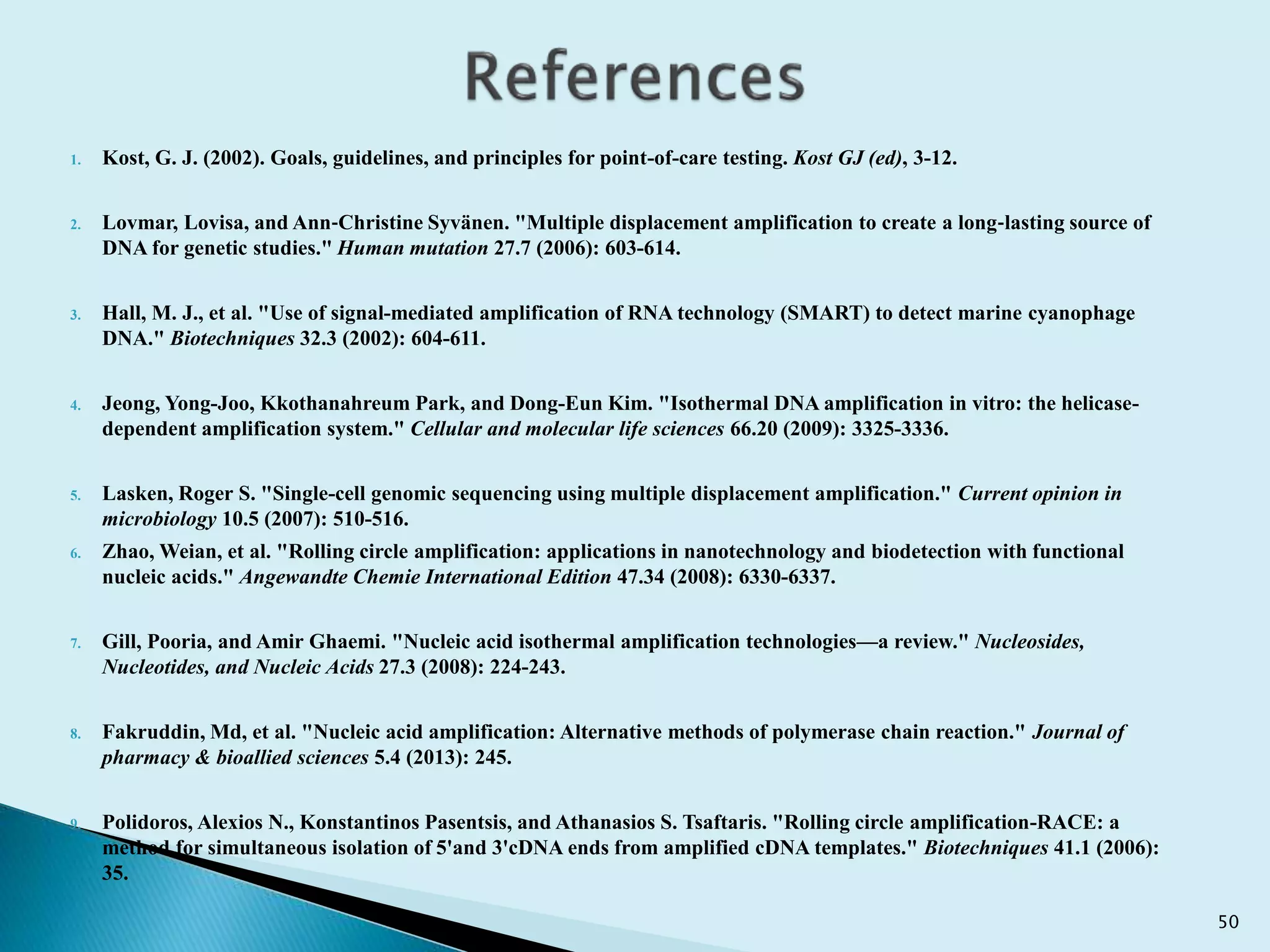 1. Kost, G. J. (2002). Goals, guidelines, and principles for point-of-care testing. Kost GJ (ed), 3-12.
2. Lovmar, Lovisa, and Ann‐Christine Syvänen. "Multiple displacement amplification to create a long‐lasting source of
DNA for genetic studies." Human mutation 27.7 (2006): 603-614.
3. Hall, M. J., et al. "Use of signal-mediated amplification of RNA technology (SMART) to detect marine cyanophage
DNA." Biotechniques 32.3 (2002): 604-611.
4. Jeong, Yong-Joo, Kkothanahreum Park, and Dong-Eun Kim. "Isothermal DNA amplification in vitro: the helicase-
dependent amplification system." Cellular and molecular life sciences 66.20 (2009): 3325-3336.
5. Lasken, Roger S. "Single-cell genomic sequencing using multiple displacement amplification." Current opinion in
microbiology 10.5 (2007): 510-516.
6. Zhao, Weian, et al. "Rolling circle amplification: applications in nanotechnology and biodetection with functional
nucleic acids." Angewandte Chemie International Edition 47.34 (2008): 6330-6337.
7. Gill, Pooria, and Amir Ghaemi. "Nucleic acid isothermal amplification technologies—a review." Nucleosides,
Nucleotides, and Nucleic Acids 27.3 (2008): 224-243.
8. Fakruddin, Md, et al. "Nucleic acid amplification: Alternative methods of polymerase chain reaction." Journal of
pharmacy & bioallied sciences 5.4 (2013): 245.
9. Polidoros, Alexios N., Konstantinos Pasentsis, and Athanasios S. Tsaftaris. "Rolling circle amplification-RACE: a
method for simultaneous isolation of 5'and 3'cDNA ends from amplified cDNA templates." Biotechniques 41.1 (2006):
35.
50
 