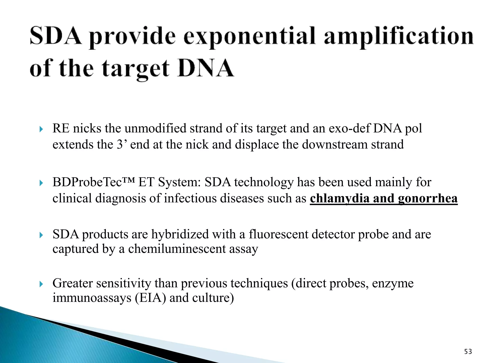  RE nicks the unmodified strand of its target and an exo-def DNA pol
extends the 3’ end at the nick and displace the downstream strand
 BDProbeTec™ ET System: SDA technology has been used mainly for
clinical diagnosis of infectious diseases such as chlamydia and gonorrhea
 SDA products are hybridized with a fluorescent detector probe and are
captured by a chemiluminescent assay
 Greater sensitivity than previous techniques (direct probes, enzyme
immunoassays (EIA) and culture)
53
 