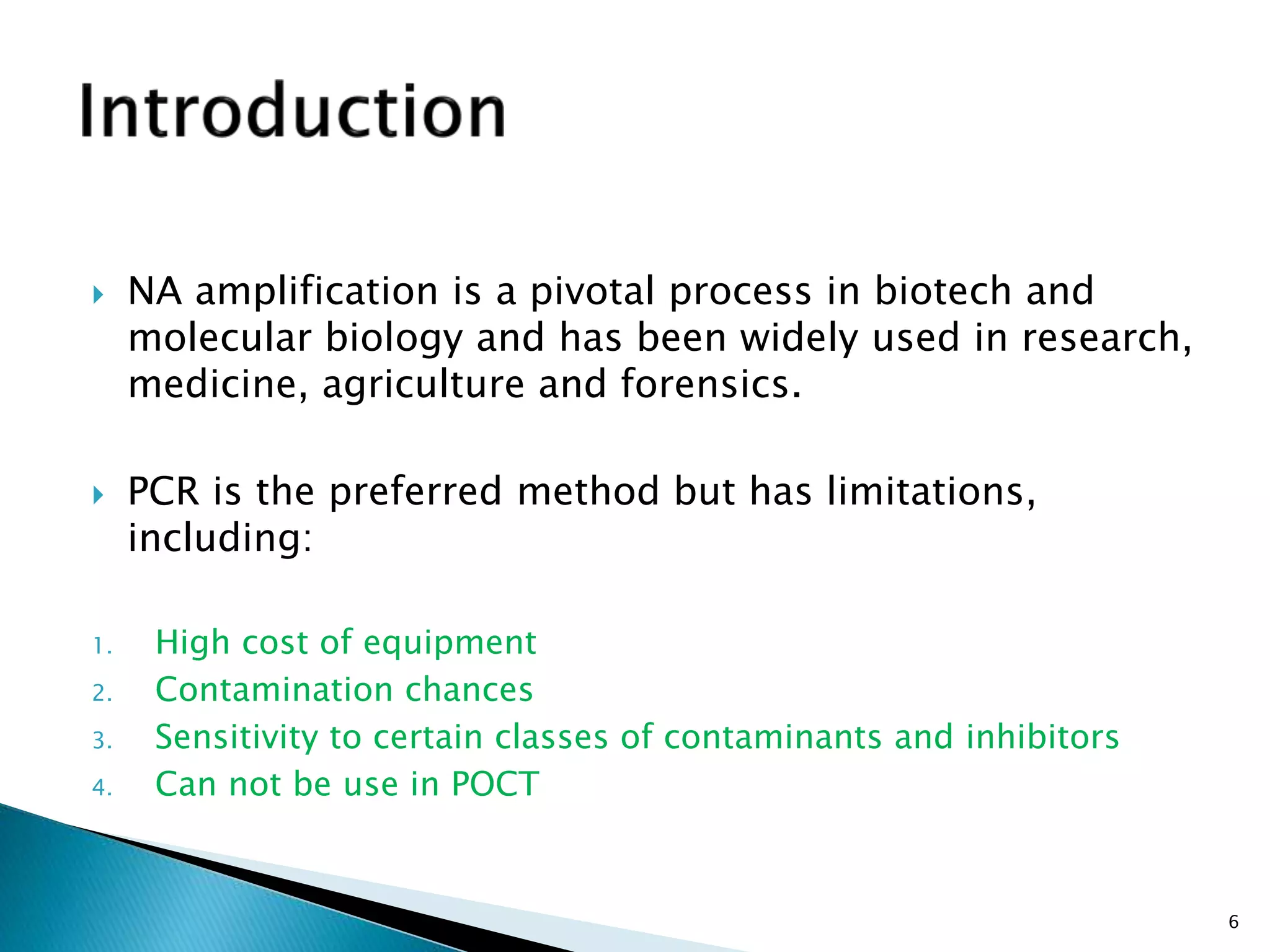  NA amplification is a pivotal process in biotech and
molecular biology and has been widely used in research,
medicine, agriculture and forensics.
 PCR is the preferred method but has limitations,
including:
1. High cost of equipment
2. Contamination chances
3. Sensitivity to certain classes of contaminants and inhibitors
4. Can not be use in POCT
6
 