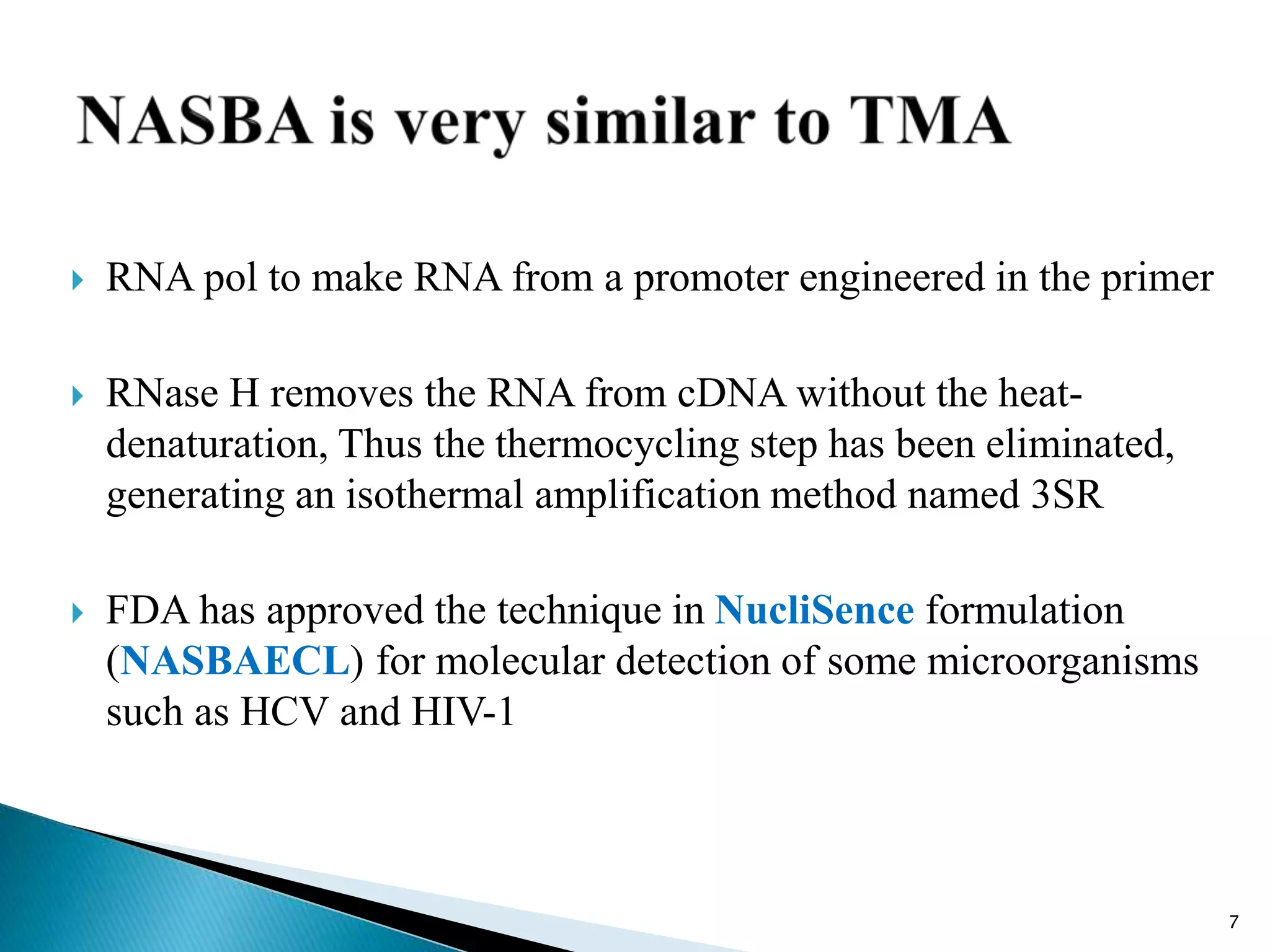  RNA pol to make RNA from a promoter engineered in the primer
 RNase H removes the RNA from cDNA without the heat-
denaturation, Thus the thermocycling step has been eliminated,
generating an isothermal amplification method named 3SR
 FDA has approved the technique in NucliSence formulation
(NASBAECL) for molecular detection of some microorganisms
such as HCV and HIV-1
7
 