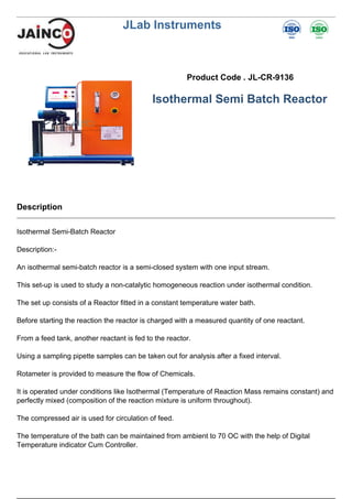 JLab Instruments
Product Code . JL-CR-9136
Isothermal Semi Batch Reactor
Description
Isothermal Semi-Batch Reactor
Description:-
An isothermal semi-batch reactor is a semi-closed system with one input stream.
This set-up is used to study a non-catalytic homogeneous reaction under isothermal condition.
The set up consists of a Reactor fitted in a constant temperature water bath.
Before starting the reaction the reactor is charged with a measured quantity of one reactant.
From a feed tank, another reactant is fed to the reactor.
Using a sampling pipette samples can be taken out for analysis after a fixed interval.
Rotameter is provided to measure the flow of Chemicals.
It is operated under conditions like Isothermal (Temperature of Reaction Mass remains constant) and
perfectly mixed (composition of the reaction mixture is uniform throughout).
The compressed air is used for circulation of feed.
The temperature of the bath can be maintained from ambient to 70 OC with the help of Digital
Temperature indicator Cum Controller.
 