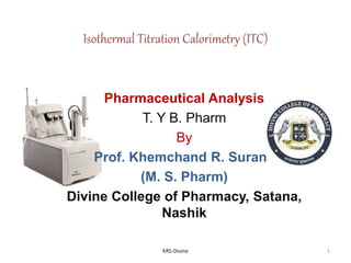 Isothermal Titration Calorimetry (ITC)
Pharmaceutical Analysis
T. Y B. Pharm
By
Prof. Khemchand R. Surana
(M. S. Pharm)
Divine College of Pharmacy, Satana,
Nashik
1KRS-Divine
 