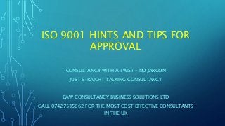 ISO 9001 HINTS AND TIPS FOR
APPROVAL
CONSULTANCY WITH A TWIST – NO JARGON
JUST STRAIGHT TALKING CONSULTANCY
CAW CONSULTANCY BUSINESS SOLUTIONS LTD
CALL 07427535662 FOR THE MOST COST EFFECTIVE CONSULTANTS
IN THE UK
 