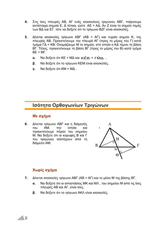 4. Στις ίσες πλευρές ΑΒ, ΑΓ ενός ισοσκελούς τριγώνου ΑΒΓ, παίρνουμε
αντίστοιχα σημεία Ε, Δ τέτοια, ώστε ΑΕ = ΑΔ. Αν Ζ είναι το σημείο τομής
των ΒΔ και ΕΓ, τότε να δείξετε ότι το τρίγωνο ΒΖΓ είναι ισοσκελές.
5. Δίνεται ισοσκελές τρίγωνο ΑΒΓ (ΑΒ = ΑΓ) και τυχαίο σημείο Κ, της
πλευράς ΑΒ. Προεκτείνουμε την πλευρά ΑΓ (προς το μέρος του Γ) κατά
τμήμα ΓΔ = ΚΒ. Ονομάζουμε Μ το σημείο, στο οποίο η ΚΔ τέμνει τη βάση
ΒΓ. Τέλος, προεκτείνουμε τη βάση ΒΓ (προς το μέρος του Β) κατά τμήμα
ΒΕ = ΜΓ.
α. Να δείξετε ότι ΚΕ = ΜΔ και BEˆK = ΔΜˆΓ .
β. Να δείξετε ότι το τρίγωνο ΚΕΜ είναι ισοσκελές.
γ. Να δείξετε ότι ΚΜ = ΜΔ .
Ισότητα Ορθογωνίων Τριγώνων
Με σχήμα
6. Δίνεται τρίγωνο ΑΒΓ και η διάμεσός
του ΑΜ, την οποία και
προεκτείνουμε πέραν του σημείου
Μ. Να δείξετε ότι οι κορυφές Β και Γ
του τριγώνου ισαπέχουν από τη
διάμεσο ΑΜ.
Χωρίς σχήμα
7. Δίνεται ισοσκελές τρίγωνο ΑΒΓ (ΑΒ = ΑΓ) και το μέσο Μ της βάσης ΒΓ.
α. Να δείξετε ότι οι αποστάσεις ΜΚ και ΜΛ , του σημείου Μ από τις ίσες
πλευρές ΑΒ και ΑΓ, είναι ίσες.
β. Να δείξετε ότι το τρίγωνο ΑΚΛ είναι ισοσκελές.
2
Α
Β Γ
Η
Θ
Μ
 