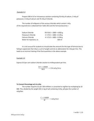 Example 5.3

                Prepare 500 ml of an Intravenous solution containing 70 mEq of sodium, 2 mEq of
        potassium, 4 mEq of calcium and 76 mEq of chloride.

                 The number of milligrams of the various chlorides which contain I mEq
        of the required ions is obtained from Table 20.6 and the formula becomes—



                Sodium Chloride                   70 X 58.5 ÷ 1000 = 4.0Q5 g
                Potassium Chloride                2 X 74.5 ÷ 1000 = 0.149 g
                Calcium Chloride                  4 X 73.5 ÷ 1000 = 0.294 g
                Water for Injections, to                            500 ml



                 It is not unusual for students to miscalculate the amounts for this type of formula due to
        failing to appreciate that mEq is a unit of weight and not an abbreviation for mEq per litre. This
        leads to an incorrect halving of the final quantities in the above example.



        Example 5.4

        Express 0.9 per cent sodium chloride solution to mililequivalent per litre.

                                           0.9 × 10000
                                                       = 154         /
                                               58.5




        To Convert Percentage w/v to mEq
                The number of grams (C) per 100 milliliters is converted to mg/liter by multiplying by 10
        000. This, divided by the weight (W) in mg of salt containing 1mEq, will give the number of
        mEq/liter.


                                               × 10000
                                                         =       /




                                                                                            ~mlk~ | 15
Miliequivalent (mEq)
 