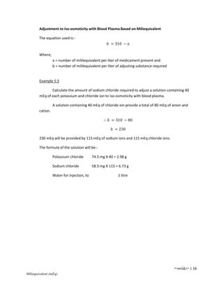 Adjustment to Iso-osmoticity with Blood Plasma Based on Miliequivalent

        The equation used is:-
                                                       = 310 −

        Where;
                  a = number of mililequivalent per liter of medicament present and
                  b = number of mililequivalent per liter of adjusting substance required


        Example 5.5

               Calculate the amount of sodium chloride required to adjust a solution containing 40
        mEq of each potassium and chloride ion to iso-osmoticity with blood plasma.

                  A solution containing 40 mEq of chloride ion provide a total of 80 mEq of anion and
        cation.

                                                   ∴   = 310 − 80

                                                         = 230

        230 mEq will be provided by 115 mEq of sodium ions and 115 mEq chloride ions.

        The formula of the solution will be:-

                  Potassium chloride        74.5 mg X 40 = 2.98 g

                  Sodium chloride           58.5 mg X 115 = 6.73 g

                  Water for injection, to                  1 litre




                                                                                            ~mlk~ | 16
Miliequivalent (mEq)
 