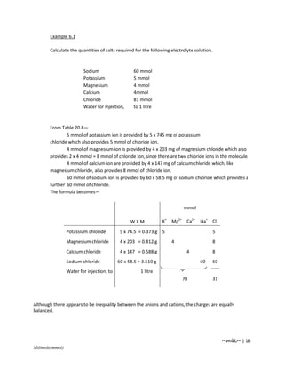 Example 6.1

       Calculate the quantities of salts required for the following electrolyte solution.



                         Sodium                   60 mmol
                         Potassium                5 mmol
                         Magnesium                4 mmol
                         Calcium                  4mmol
                         Chloride                 81 mmol
                         Water for injection,     to 1 litre



       From Table 20.8—
               5 mmol of potassium ion is provided by 5 x 745 mg of potassium
       chloride which also provides 5 mmol of chloride ion.
               4 mmol of magnesium ion is provided by 4 x 203 mg of magnesium chloride which also
       provides 2 x 4 mmol = 8 mmol of chloride ion, since there are two chloride ions in the molecule.
               4 mmol of calcium ion are provided by 4 x 147 mg of calcium chloride which, like
       magnesium chloride, also provides 8 mmol of chloride ion.
               60 mmol of sodium ion is provided by 60 x 58.5 mg of sodium chloride which provides a
       further 60 mmol of chloride.
       The formula becomes—


                                                                          mmol

                                                 WXM             K+ Mg2+ Ca2+ Na+ Cl-

                 Potassium chloride         5 x 74.5 = 0.373 g 5                            5
                 Magnesium chloride         4 x 203 = 0.812 g       4                       8
                 Calcium chloride           4 x 147 = 0.588 g              4                8
                 Sodium chloride           60 x 58.5 = 3.510 g                    60        60
                 Water for injection, to              1 litre
                                                                         73                 31




Although there appears to be inequality between the anions and cations, the charges are equally
balanced.




                                                                                                 ~mlk~ | 18
Milimole(mmol)
 