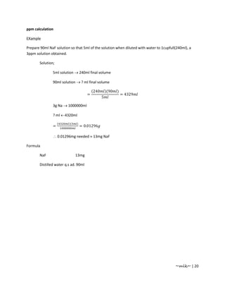 ppm calculation

EXample

Prepare 90ml NaF solution so that 5ml of the solution when diluted with water to 1cupfull(240ml), a
3ppm solution obtained.

       Solution;

               5ml solution → 240ml final volume

               90ml solution → ? ml final volume

                                          (240       )(90   )
                                      =                         = 4329
                                                 5

               3g Na → 1000000ml

               ? ml ←4320ml

                   (     )(   )
               =                  = 0.01296

               ∴ 0.01296mg needed ≈ 13mg NaF

Formula

       NaF                    13mg

       Distilled water q.s ad. 90ml




                                                                                         ~mlk~ | 20
 