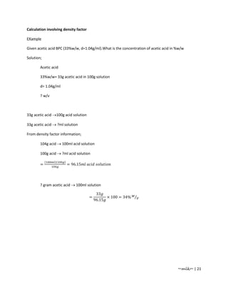 Calculation involving density factor

EXample

Given acetic acid BPC (33%w/w, d=1.04g/ml).What is the concentration of acetic acid in %w/w

Solution;

        Acetic acid

        33%w/w= 33g acetic acid in 100g solution

        d= 1.04g/ml

        ? w/v



33g acetic acid →100g acid solution

33g acetic acid → ?ml solution

From density factor information;

        104g acid → 100ml acid solution

        100g acid → ?ml acid solution

            (   )(    )
        =                 = 96.15




        ? gram acetic acid → 100ml solution

                                            33
                                       =         × 100 = 34% ⁄
                                           96.15




                                                                                       ~mlk~ | 21
 