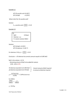 Example 2.1

        ∆Tf 1% ascorbic acid =0.105°C
        ∆Tf 1% NaCl         = 0.576°C

What is the E for 1% ascorbic acid?

Solution
                               .       °
        E 1% ascorbic acid=    .       °
                                           = 0.18


Example 2.2

      Rx
       NaCl                 0.2%w/v
       Dextrose q.s
       Ft. isotonic solution 500ml



Solution;
        ∆Tf 1% NaCl = 0.576°C
        ∆Tf 1% dextrose = 0.101 °C

                           .       °
For dextrose 1 % (E1%) =   .       °
                                       = 0.18


Conclusion → 1% dextrose has osmotic pressure equals to 0.18% NaCl

NaCl in the solution = 0.2 %
∴Remaining amount of NaCl to be added for isotonic
  0.9% - 0.2% =0.7%

1% dextrose equivalent to 0.18% NaCl                Convert amount of NaCl required
χ% dextrose equivalent to 0.7% NaCl                 to amount of dextrose required

     (0.7%)(1%)
χ=              = 3.89%
        0.18%

For 500ml;
3.89         χ
       =
100        500

χ = 19.45 g

                                                                                      ~mlk~ | 5
 aCl Equivalent Method
 