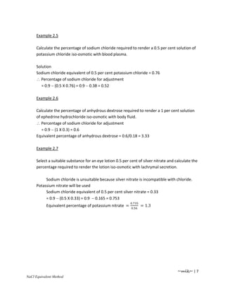 Example 2.5

    Calculate the percentage of sodium chloride required to render a 0.5 per cent solution of
    potassium chloride iso-osmotic with blood plasma.

    Solution
    Sodium chloride equivalent of 0.5 per cent potassium chloride = 0.76
    ∴ Percentage of sodium chloride for adjustment
       = 0.9 − (0.5 Χ 0.76) = 0.9 − 0.38 = 0.52

    Example 2.6

    Calculate the percentage of anhydrous dextrose required to render a 1 per cent solution
    of ephedrine hydrochloride iso-osmotic with body fluid.
    ∴ Percentage of sodium chloride for adjustment
       = 0.9 − (1 Χ 0.3) = 0.6
    Equivalent percentage of anhydrous dextrose = 0.6/0.18 = 3.33

    Example 2.7

    Select a suitable substance for an eye lotion 0.5 per cent of silver nitrate and calculate the
    percentage required to render the lotion iso-osmotic with lachrymal secretion.

         Sodium chloride is unsuitable because silver nitrate is incompatible with chloride.
    Potassium nitrate will be used
         Sodium chloride equivalent of 0.5 per cent silver nitrate = 0.33
         = 0.9 − (0.5 Χ 0.33) = 0.9 − 0.165 = 0.753
                                                           .
          Equivalent percentage of potassium nitrate =             = 1.3
                                                               .




                                                                                      ~mlk~ | 7
aCl Equivalent Method
 