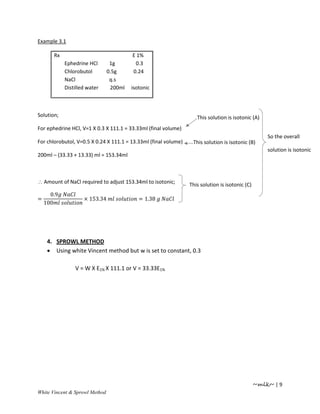 Example 3.1

       Rx                                E 1%
            Ephedrine HCl        1g       0.3
            Chlorobutol         0.5g     0.24
            NaCl                 q.s
            Distilled water      200ml   isotonic



Solution;                                                           This solution is isotonic (A)
For ephedrine HCl, V=1 X 0.3 X 111.1 = 33.33ml (final volume)
                                                                                                     So the overall
For chlorobutol, V=0.5 X 0.24 X 111.1 = 13.33ml (final volume)    This solution is isotonic (B)
                                                                                                     solution is isotonic
200ml – (33.33 + 13.33) ml = 153.34ml



∴ Amount of NaCl required to adjust 153.34ml to isotonic;        This solution is isotonic (C)
      0.9
=                   × 153.34                = 1.38
    100




     4. SPROWL METHOD
     • Using white Vincent method but w is set to constant, 0.3

                V = W X E1% X 111.1 or V = 33.33E1%




                                                                                                 ~mlk~ | 9
White Vincent & Sprowl Method
 