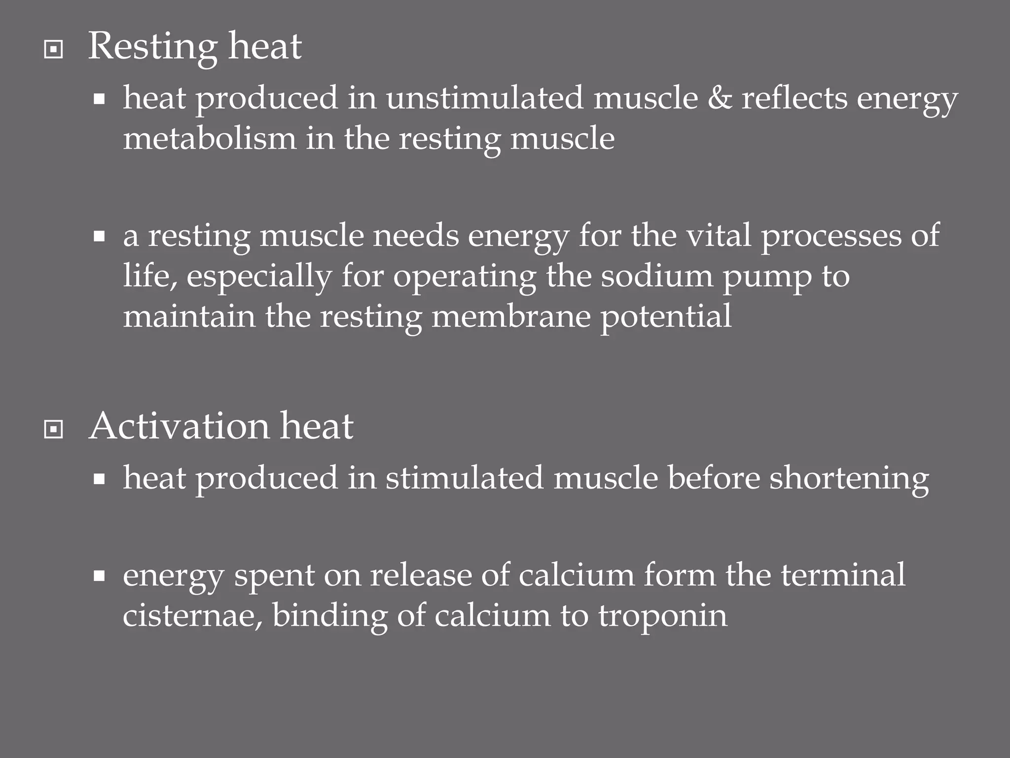  Resting heat
 heat produced in unstimulated muscle & reflects energy
metabolism in the resting muscle
 a resting muscle needs energy for the vital processes of
life, especially for operating the sodium pump to
maintain the resting membrane potential
 Activation heat
 heat produced in stimulated muscle before shortening
 energy spent on release of calcium form the terminal
cisternae, binding of calcium to troponin
 