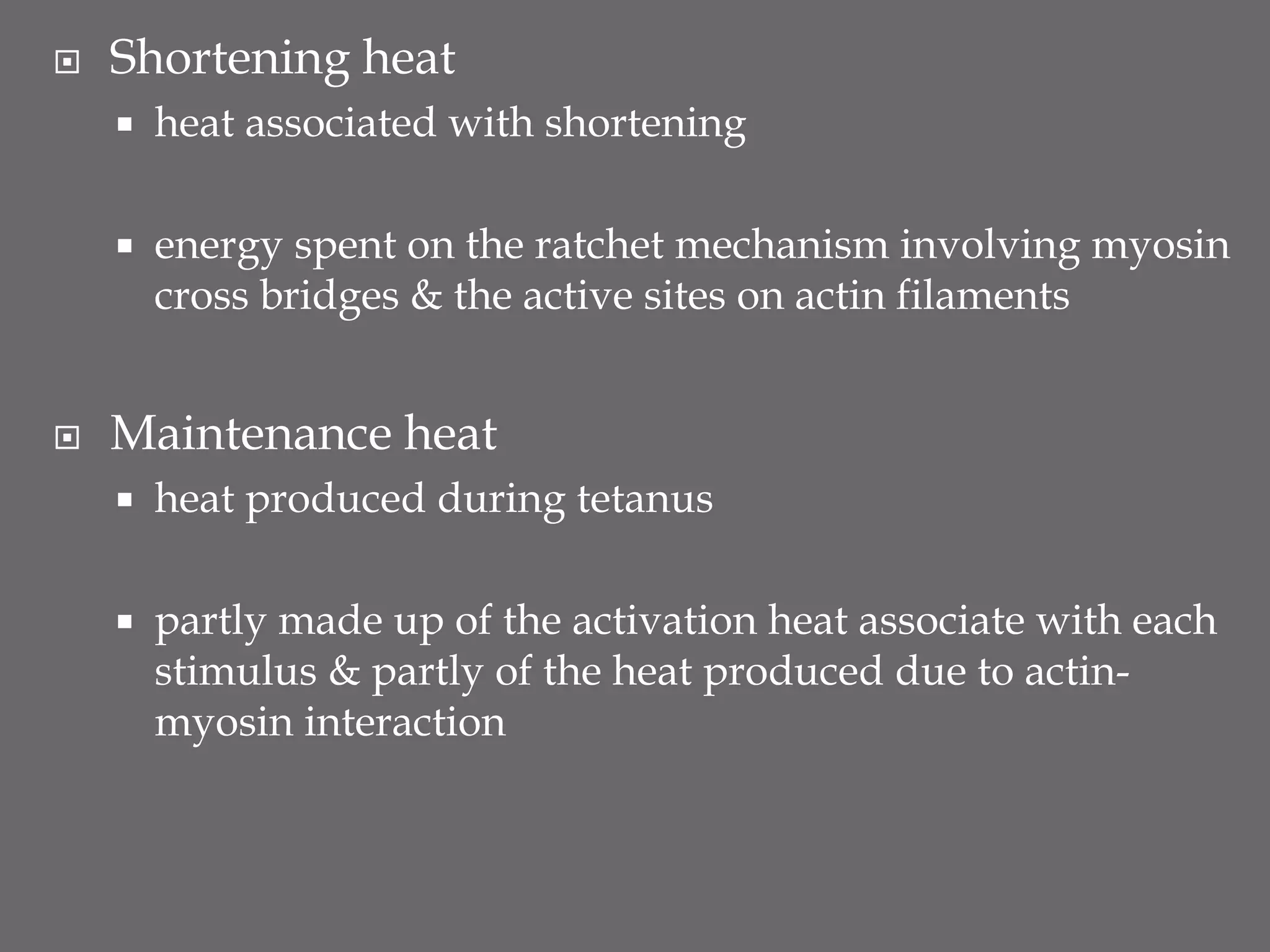  Shortening heat
 heat associated with shortening
 energy spent on the ratchet mechanism involving myosin
cross bridges & the active sites on actin filaments
 Maintenance heat
 heat produced during tetanus
 partly made up of the activation heat associate with each
stimulus & partly of the heat produced due to actin-
myosin interaction
 