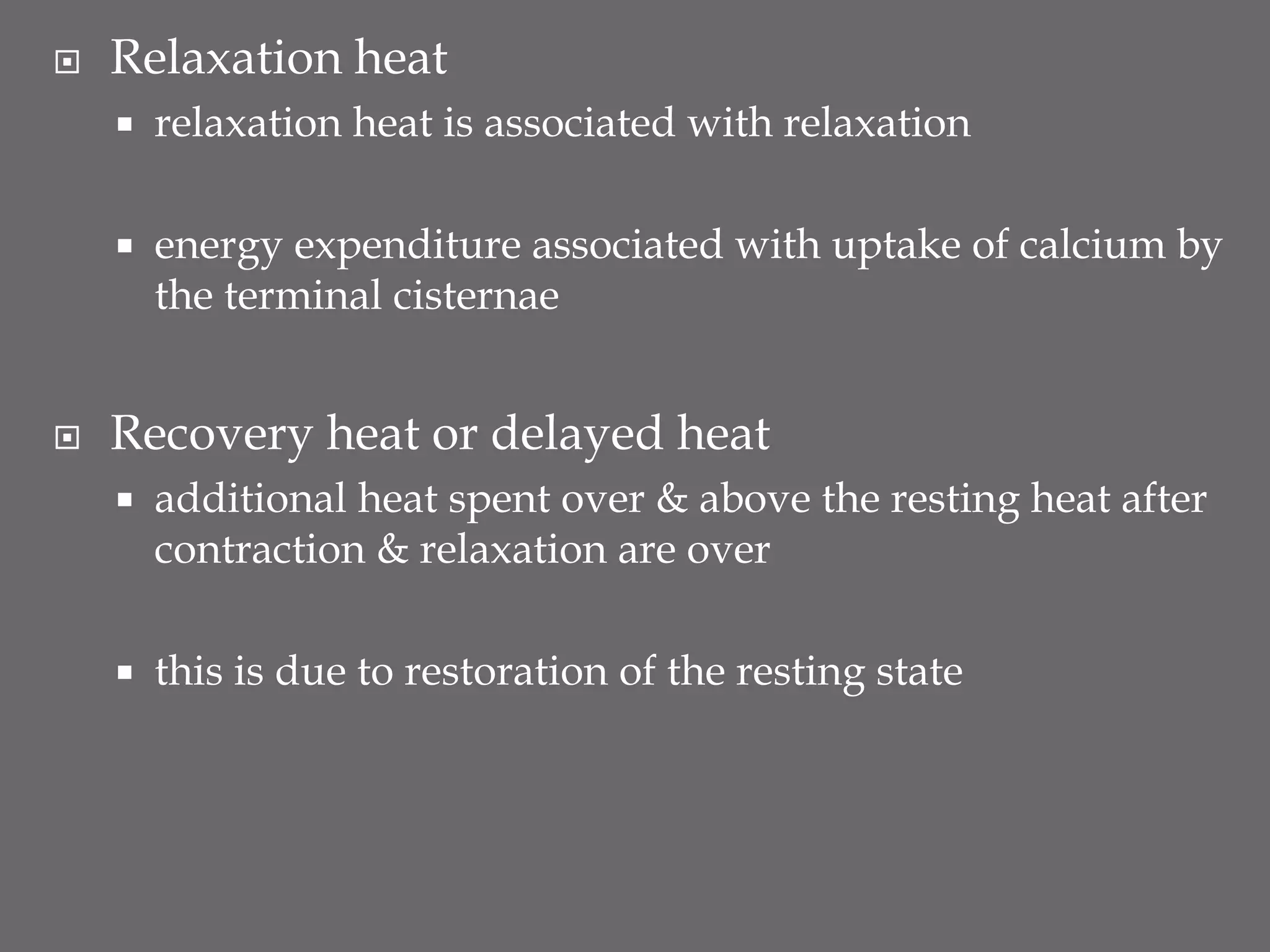  Relaxation heat
 relaxation heat is associated with relaxation
 energy expenditure associated with uptake of calcium by
the terminal cisternae
 Recovery heat or delayed heat
 additional heat spent over & above the resting heat after
contraction & relaxation are over
 this is due to restoration of the resting state
 