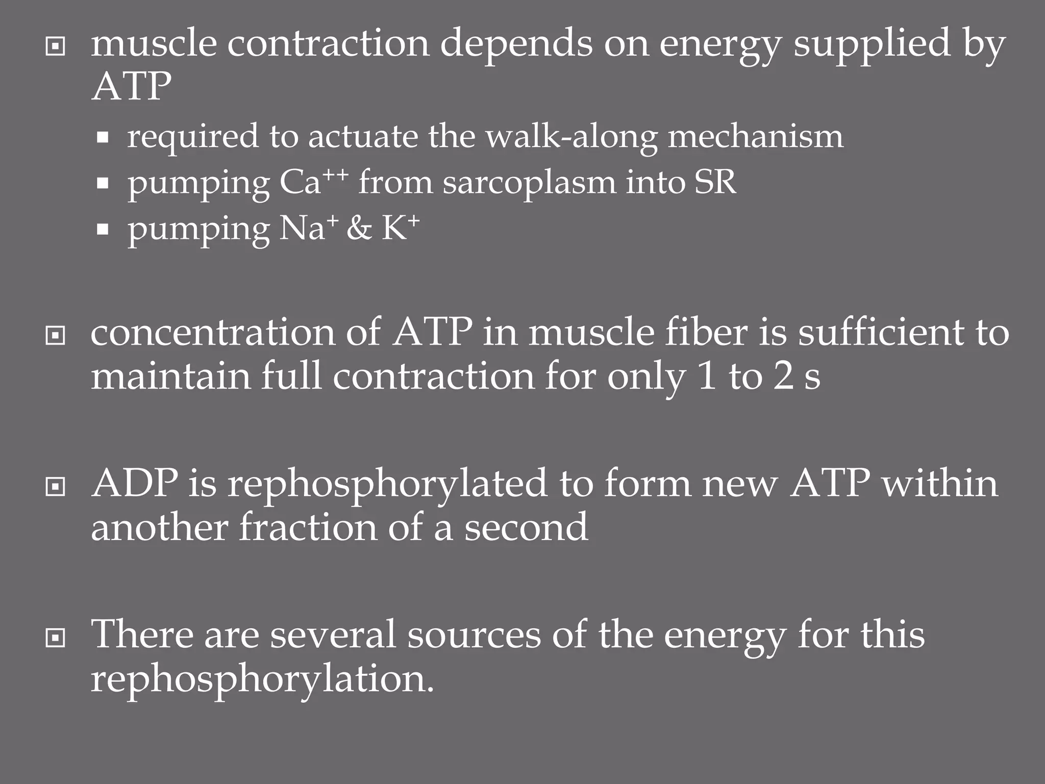  muscle contraction depends on energy supplied by
ATP
 required to actuate the walk-along mechanism
 pumping Ca++ from sarcoplasm into SR
 pumping Na+ & K+
 concentration of ATP in muscle fiber is sufficient to
maintain full contraction for only 1 to 2 s
 ADP is rephosphorylated to form new ATP within
another fraction of a second
 There are several sources of the energy for this
rephosphorylation.
 