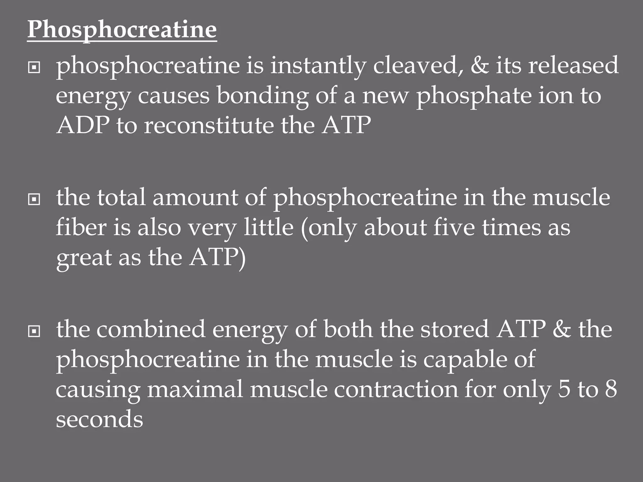 Phosphocreatine
 phosphocreatine is instantly cleaved, & its released
energy causes bonding of a new phosphate ion to
ADP to reconstitute the ATP
 the total amount of phosphocreatine in the muscle
fiber is also very little (only about five times as
great as the ATP)
 the combined energy of both the stored ATP & the
phosphocreatine in the muscle is capable of
causing maximal muscle contraction for only 5 to 8
seconds
 