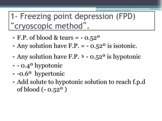 1- Freezing point depression (FPD)
“cryoscopic method”.
• F.P. of blood & tears = - 0.52º
• Any solution have F.P. = - 0.52º is isotonic.
• Any solution have F.P. › - 0.52º is hypotonic
• - 0.4º hypotonic
• -0.6º hypertonic
• Add solute to hypotonic solution to reach f.p.d
of blood (- 0.52º )
 