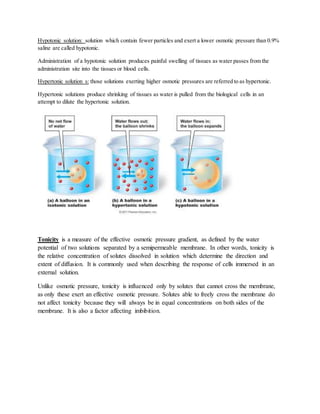 Hypotonic solution: solution which contain fewer particles and exert a lower osmotic pressure than 0.9%
saline are called hypotonic.
Administration of a hypotonic solution produces painful swelling of tissues as water passes from the
administration site into the tissues or blood cells.
Hypertonic solution s: those solutions exerting higher osmotic pressures are referred to as hypertonic.
Hypertonic solutions produce shrinking of tissues as water is pulled from the biological cells in an
attempt to dilute the hypertonic solution.
Tonicity is a measure of the effective osmotic pressure gradient, as defined by the water
potential of two solutions separated by a semipermeable membrane. In other words, tonicity is
the relative concentration of solutes dissolved in solution which determine the direction and
extent of diffusion. It is commonly used when describing the response of cells immersed in an
external solution.
Unlike osmotic pressure, tonicity is influenced only by solutes that cannot cross the membrane,
as only these exert an effective osmotic pressure. Solutes able to freely cross the membrane do
not affect tonicity because they will always be in equal concentrations on both sides of the
membrane. It is also a factor affecting imbibition.
 