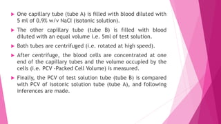  One capillary tube (tube A) is filled with blood diluted with
5 ml of 0.9% w/v NaCI (isotonic solution).
 The other capillary tube (tube B) is filled with blood
diluted with an equal volume i.e. 5ml of test solution.
 Both tubes are centrifuged (i.e. rotated at high speed).
 After centrifuge, the blood cells are concentrated at one
end of the capillary tubes and the volume occupied by the
cells (i.e. PCV -Packed Cell Volume) is measured.
 Finally, the PCV of test solution tube (tube B) is compared
with PCV of isotonic solution tube (tube A), and following
inferences are made.
 