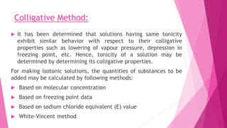 Colligative Method:
 It has been determined that solutions having same tonicity
exhibit similar behavior with respect to their colligative
properties such as lowering of vapour pressure, depression in
freezing point, etc. Hence, tonicity of a solution may be
determined by determining its colligative properties.
For making isotonic solutions, the quantities of substances to be
added may be calculated by following methods:
 Based on molecular concentration
 Based on freezing point data
 Based on sodium chloride equivalent (E) value
 White-Vincent method
 