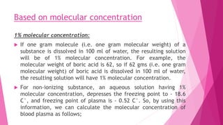 Based on molecular concentration
1% molecular concentration:
 If one gram molecule (i.e. one gram molecular weight) of a
substance is dissolved in 100 ml of water, the resulting solution
will be of 1% molecular concentration. For example, the
molecular weight of boric acid is 62, so if 62 gms (i.e. one gram
molecular weight) of boric acid is dissolved in 100 ml of water,
the resulting solution will have 1% molecular concentration.
 For non-ionizing substance, an aqueous solution having 1%
molecular concentration, depresses the freezing point to - 18.6
C°, and freezing point of plasma is - 0.52 C°. So, by using this
information, we can calculate the molecular concentration of
blood plasma as follows;
 