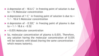  A depression of - 18.6 C° in freezing point of solution is due
to = 1% Molecular concentration
 A depression of 1 C° in freezing point of solution is due to =
1 / - 18.6 % Molecular concentration
 A depression of - 0.52C° in freezing point of plasma is due
to = 1 /- 18.6 x - 0.52
 = 0.03% Molecular concentration
 So, molecular concentration of plasma is 0.03%. Therefore,
any solution having the molecular concentration of 0.03%
will be isotonic with blood (having the same concentration -
which means isotonic).
 