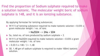 Find the proportion of Sodium sulphate required to make
a solution isotonic. The molecular weight boric of sodium
sulphate is 148, and it is an ionizing substance.
By applying formulae for ionizing substances;
 W/V % of ionizing substance required to make isotonic solution = 0.03% x
gram molecular weight / no. of ions
• Na2SO4 —> 2Na + SO4
 So, total no. of ions produced by sodium sulphate = 3
 W/V % of Na2SO4 required to make isotonic solution = 0.03% x gram
molecular weight / no. of ions
 = 0.03 % x 148 / 3 = 1.48
 S0, 1.48 gm of sodium sulphate is required to make 100ml isotonic
solution.
 